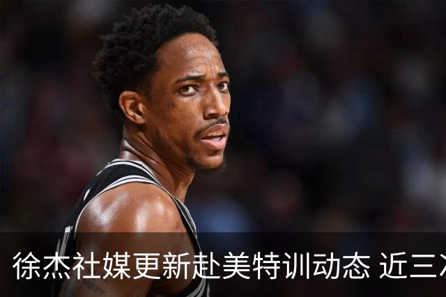 徐杰社媒更新赴美特训动态 近三次入选男篮集训均无缘正规大名单
